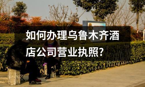 如何辦理烏魯木齊酒店公司營業執照?