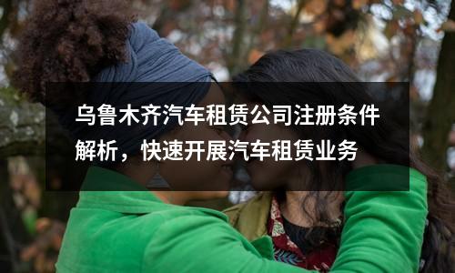 烏魯木齊汽車租賃公司注冊條件解析，快速開展汽車租賃業務
