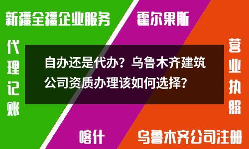 自辦還是代辦？烏魯木齊建筑公司資質辦理該如何選擇？