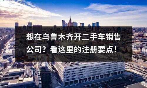 想在烏魯木齊開二手車銷售公司？看這里的注冊要點！