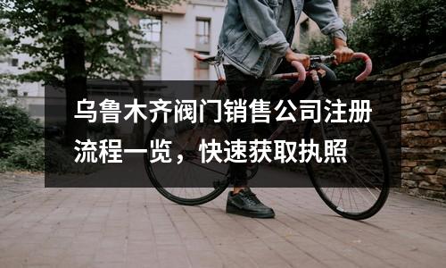 烏魯木齊閥門銷售公司注冊流程一覽，快速獲取執照