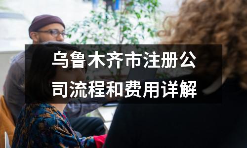 烏魯木齊市注冊公司流程和費用詳解