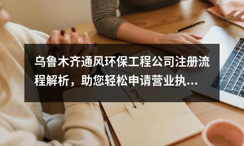 烏魯木齊通風環保工程公司注冊流程解析，助您輕松申請營業執照