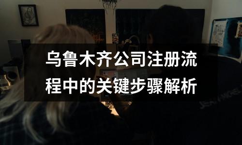 烏魯木齊公司注冊流程中的關鍵步驟解析