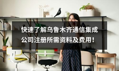 快速了解烏魯木齊通信集成公司注冊所需資料及費用！