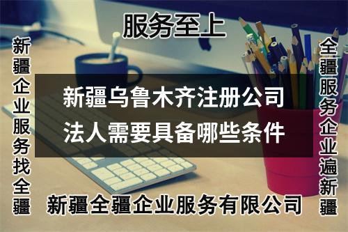 新疆烏魯木齊注冊公司法人需要具備哪些條件