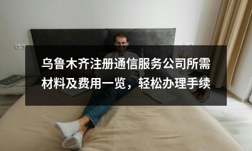 烏魯木齊注冊通信服務公司所需材料及費用一覽，輕松辦理手續