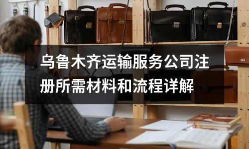 烏魯木齊運輸服務公司注冊所需材料和流程詳解
