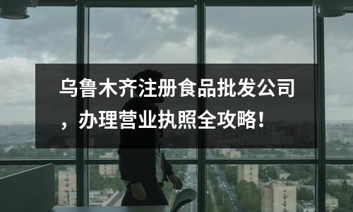 烏魯木齊注冊食品批發公司，辦理營業執照全攻略！