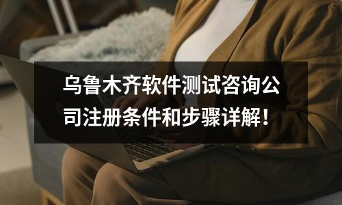 烏魯木齊軟件測試咨詢公司注冊條件和步驟詳解！