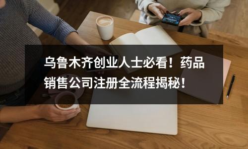 烏魯木齊創業人士必看！藥品銷售公司注冊全流程揭秘！