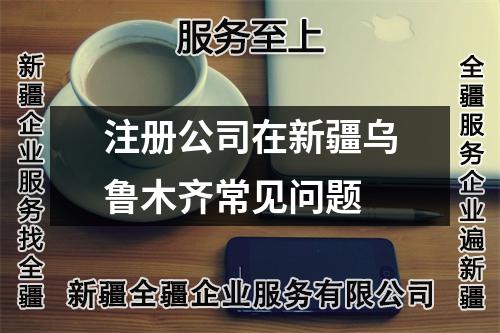 注冊公司在新疆烏魯木齊常見問題