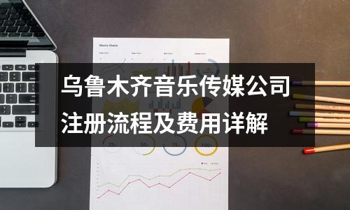 烏魯木齊音樂傳媒公司注冊流程及費用詳解