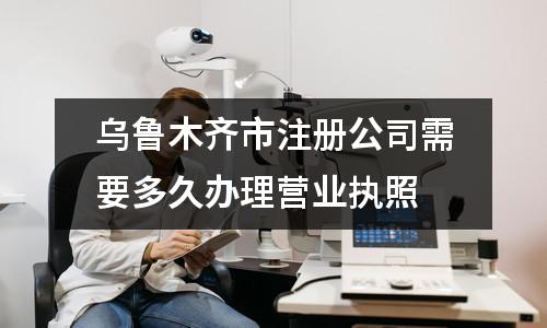 烏魯木齊市注冊公司需要多久辦理營業執照