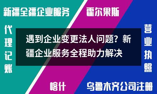 遇到企業變更法人問題？新疆企業服務全程助力解決