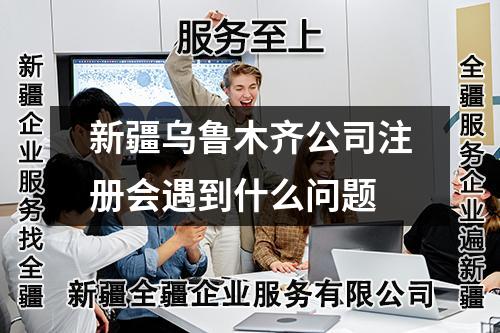 新疆烏魯木齊公司注冊會遇到什么問題