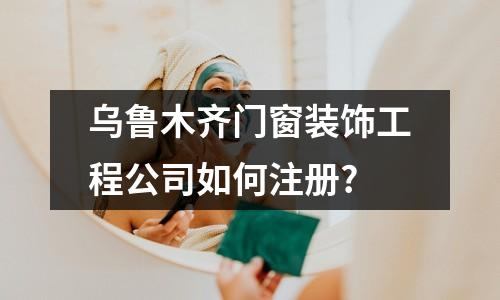 烏魯木齊門窗裝飾工程公司如何注冊?