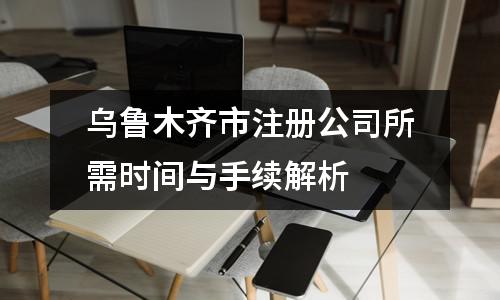 烏魯木齊市注冊公司所需時間與手續解析?